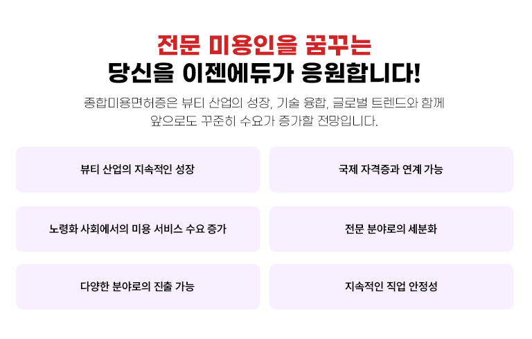 종합 미용인을 꿈꾸는 당신을 이젠에듀가 응원합니다! 종합미용면허증은 뷰티 산업의 성장, 기술 융합, 글로벌 트렌드와 함께 앞으로도 꾸준히 수요가 증가할 전망입니다. 뷰티 산업의 지속적인 성장 국제 자격증과 연계 가능 노령화 사회에서의 미용 서비스 수요 증가 전문 분야로의 세분화 다양한 분야로의 진출 가능 지속적인 직업 안정성