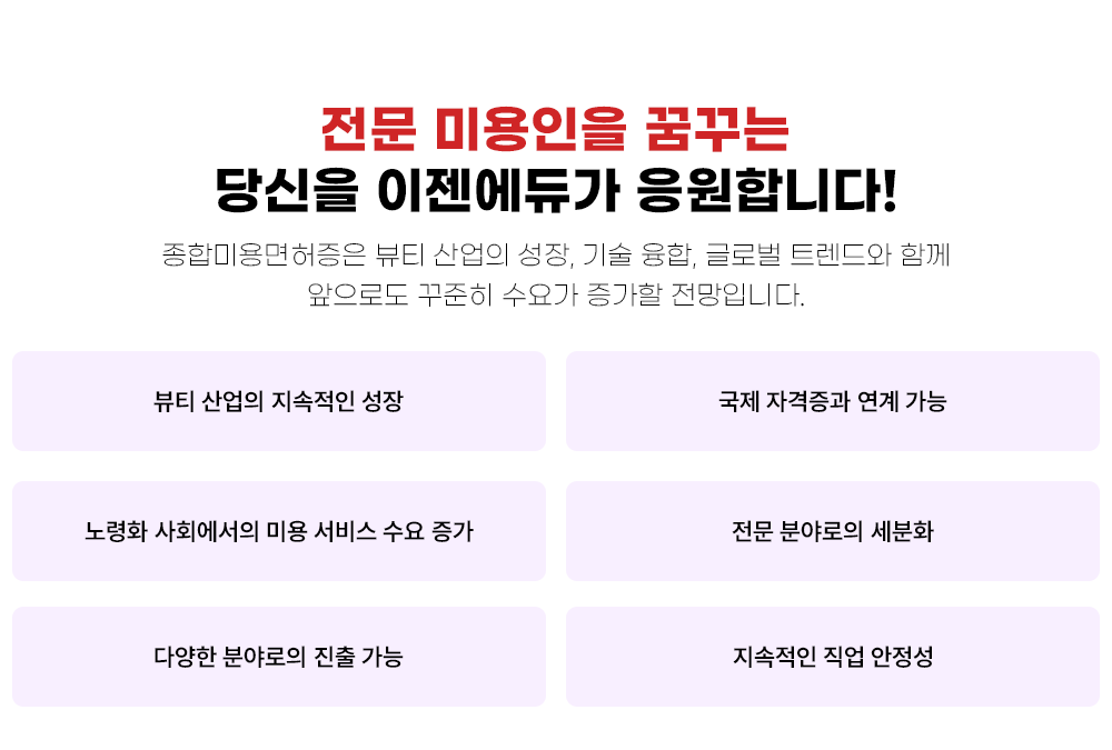 종합 미용인을 꿈꾸는 당신을 이젠에듀가 응원합니다! 종합미용면허증은 뷰티 산업의 성장, 기술 융합, 글로벌 트렌드와 함께 앞으로도 꾸준히 수요가 증가할 전망입니다. 뷰티 산업의 지속적인 성장 국제 자격증과 연계 가능 노령화 사회에서의 미용 서비스 수요 증가 전문 분야로의 세분화 다양한 분야로의 진출 가능 지속적인 직업 안정성