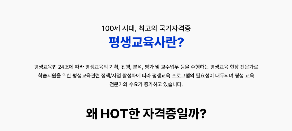 100세 시대, 최고의 국가자격증 평생교육사란? 평생교육법 24조에 따라 평생교육의 기획, 진행, 분석, 평가 및 교수업무등을 수행하는 평생교육 현장 전문가로 학습지원을 위한 평생교육관련 정책/사업 활성화에 따라 평생교육프로그램의 필요성이 대두되며 전문가의 수요 또한 증가하고 있습니다. 왜 HOT한 자격증일까? 