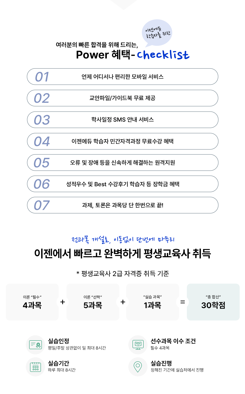 여러분의 빠른 합격을 위해 드리는 POWER 혜택- 이젠에듀 학습자를 위한 checklist 01 언제 어디서나 편리한 모바일 서비스 02 교안파일/가이드북 무료 제공 03 학사일정 SMS 안내 서비스 04 이젠에듀 학습자 민간자격과정 무료수강 혜택 05 오류 및 장애 등을 신속하게 해결하는 원격지원 06 성적 우수 및 Best 수강 후기 학습자 등 장학금 혜택 07 과제, 토론은 과목당 단 한번으로 끝! 전과목 개설로 이동없이 단번에 마무리 이젠에서 빠르고 완벽하게 평생교육사 취득 * 평생교육사 2급 자격증 취득 기준 이론 필수 4과목 + 이론 선택 5과목 + 실습 과목 1과목 = 총 합산 30학점 실습 인정 평일/주말 상관없이 일 최대 8시간 선수과목 이수 조건 필수 4과목 실습기간 하루 최대 8시간 실습진행 정해진 기간에 실습처에서 진행