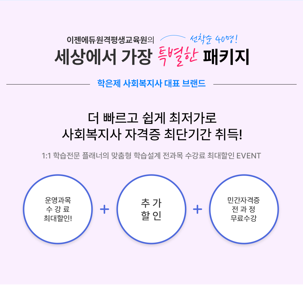 이젠에듀원격평생교육원의 세상에서 가장 특별한 패키지 선착순 40명! 학은제 사회복지사 대표 브랜드 더 빠르고 쉽게 최저가로 사회복지사 자격증 최단기간 취득! 1:1 학습전문 플래너의 맞춤형 학습설계 전과목 수강료 최대할인 EVENT
