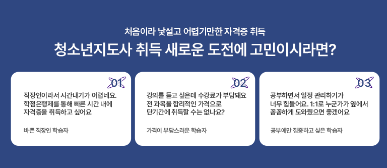 처음이라 낯설고 어렵기만한 자격증 취득 청소년지도사 취득 새로운 도전에 고민이시라면? 01 직장인이라서 시간내기가 어렵네요 학점은행제를 통해 빠른 시간 내에 자격증을 취득하고 싶어요 바쁜 직장인 학습자 02 강의를 듣고 싶은데 수강료가 부담돼요 전 과목을 합리적인 가격으로 단기간에 취득할 수는 없나요? 가격이 부담스러운 학습자 03 공부하면서 일정관리하기가 너무 힘드렁요 1:1로 누군가가 옆에서 꼼꼼하게 도와줬으면 좋겠어요 공부에만 집중하고 싶은 학습자