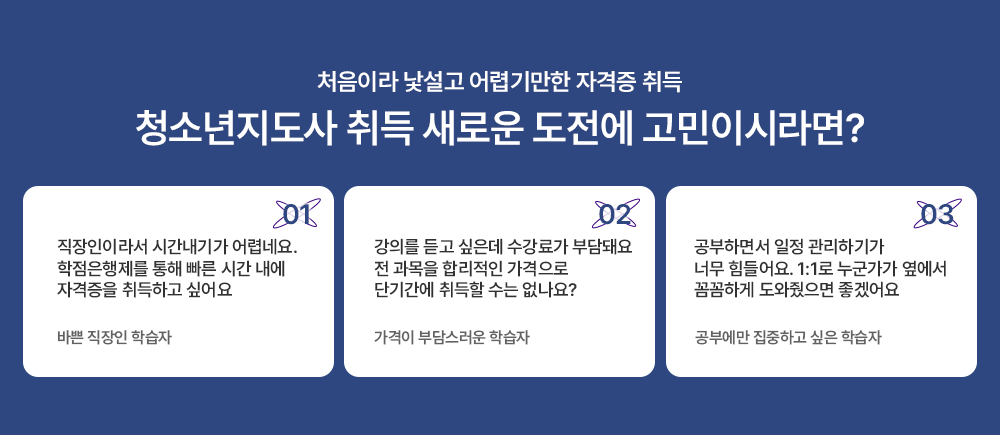 처음이라 낯설고 어렵기만한 자격증 취득 청소년지도사 취득 새로운 도전에 고민이시라면? 01 직장인이라서 시간내기가 어렵네요 학점은행제를 통해 빠른 시간 내에 자격증을 취득하고 싶어요 바쁜 직장인 학습자 02 강의를 듣고 싶은데 수강료가 부담돼요 전 과목을 합리적인 가격으로 단기간에 취득할 수는 없나요? 가격이 부담스러운 학습자 03 공부하면서 일정관리하기가 너무 힘드렁요 1:1로 누군가가 옆에서 꼼꼼하게 도와줬으면 좋겠어요 공부에만 집중하고 싶은 학습자